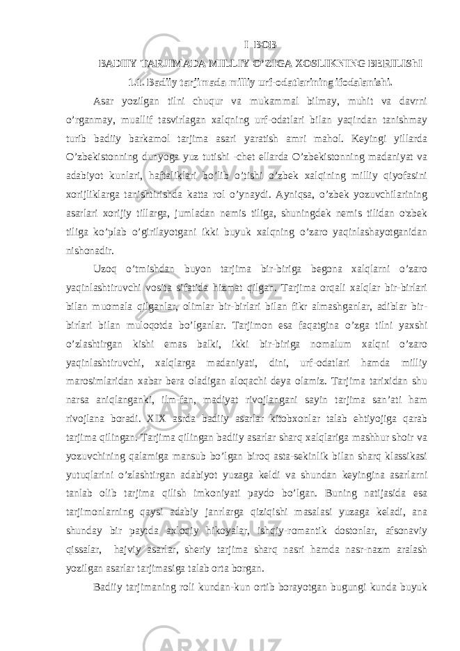 I BOB BADIIY TARJIMADA MILLIY O’ZIGA XOSLIKNING BERILIShI 1.1. Badiiy tarjimada milliy urf-odatlarining ifodalanishi. Asar yozilgan tilni chuqur va mukammal bilmay, muhit va davrni o’rganmay, muallif tasvirlagan xalqning urf-odatlari bilan yaqindan tanishmay turib badiiy barkamol tarjima asari yaratish amri mahol. Keyingi yillarda O’zbekistonning dunyoga yuz tutishi -chet ellarda O’zbekistonning madaniyat va adabiyot kunlari, haftaliklari bo’lib o’tishi o’zbek xalqining milliy qiyofasini xorijliklarga tanishtirishda katta rol o’ynaydi. Ayniqsa, o’zbek yozuvchilarining asarlari xorijiy tillarga, jumladan nemis tiliga, shuningdek nemis tilidan o&#39;zbek tiliga ko’plab o’girilayotgani ikki buyuk xalqning o’zaro yaqinlashayotganidan nishonadir. Uzoq o’tmishdan buyon tarjima bir-biriga begona xalqlarni o’zaro yaqinlashtiruvchi vosita sifatida hizmat qilgan. Tarjima orqali xalqlar bir-birlari bilan muomala qilganlar, olimlar bir-birlari bilan fikr almashganlar, adiblar bir- birlari bilan muloqotda bo’lganlar. Tarjimon esa faqatgina o’zga tilni yaxshi o’zlashtirgan kishi emas balki, ikki bir-biriga nomalum xalqni o’zaro yaqinlashtiruvchi, xalqlarga madaniyati, dini, urf-odatlari hamda milliy marosimlaridan xabar bera oladigan aloqachi deya olamiz. Tarjima tarixidan shu narsa aniqlanganki, ilm-fan, madiyat rivojlangani sayin tarjima san’ati ham rivojlana boradi. XIX asrda badiiy asarlar kitobxonlar talab ehtiyojiga qarab tarjima qilingan. Tarjima qilingan badiiy asarlar sharq xalqlariga mashhur shoir va yozuvchining qalamiga mansub bo’lgan biroq asta-sekinlik bilan sharq klassikasi yutuqlarini o’zlashtirgan adabiyot yuzaga keldi va shundan keyingina asarlarni tanlab olib tarjima qilish imkoniyati paydo bo’lgan. Buning natijasida esa tarjimonlarning qaysi adabiy janrlarga qiziqishi masalasi yuzaga keladi, ana shunday bir paytda axloqiy hikoyalar, ishqiy-romantik dostonlar, afsonaviy qissalar, hajviy asarlar, sheriy tarjima sharq nasri hamda nasr-nazm aralash yozilgan asarlar tarjimasiga talab orta borgan. Badiiy tarjimaning roli kundan-kun ortib borayotgan bugungi kunda buyuk 