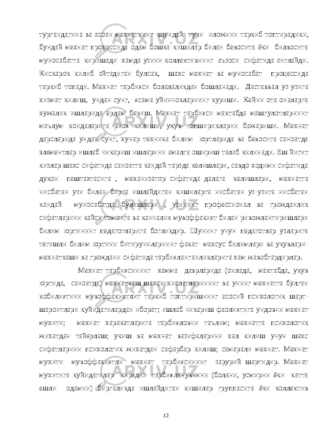 тургандагина ва асоан мехнатнинг шундай тури иложини таркиб топтирадики, бундай мехнат процессида одам бошка кишилар билан бевосита ёки билвосита муносабатга киришади хамда узини коллективнинг аъзоси сифатида англайди. Кискарок килиб айтадиган булсак, шахс мехнат ва муносабат процессида таркиб топади. Мехнат тарбияси болалаликдан бошланади. Даставвал уз-узига хизмат килиш, ундан сунг, ясама уйинчокларнинг куриши. Кейин ота оналарга хужалик ишларида ердам бериш. Мехнат тарбияси мактабда машгулотларнинг маълум коидаларига риоя килиши, укув топширикларни бажариши. Мехнат дарсларида ундан сунг, хунар техника билим юртларида ва бевосита саноатда элементлар ишлаб чикариш ишларини амалга ошириш талаб килинади. Еш йигит кизлар шахс сифатида саноатга кандай тарзда келишлари, савдо ходими сифатида дукон пештахтасига , механизатор сифатида далага келишлари, мехнатга нисбатан узи билан бирга ишлайдиган кишиларга нисбатан уз-узига нисбатан кандай муносабатда булишлари , узининг профессионал ва гражданлик сифатларини кайси томонга ва канчалик мувоффакият билан ривожлантиришлари билим юртининг педагогларига богликдир. Шунинг учун педагоглар узларига тегишли билим юртини битиручиларнинг факат махсус билимлари ва укувлари- мехнаткаши ва граждани сифатида тарбияланганликларига хам жавобгардирлар. Мехнат тарбиясининг хамма даврларида (оилада, мактабда, укув юртида, саноатда) мехнаткаш шахси хислатларининг ва унинг мехнатга булган кобилиятини мувоффакиятлит таркиб топтиришнинг асосий психологик шарт- шароитлари куйидагилардан иборат; ишлаб чикариш фаолиятига ундовчи мехнат мухити; мехнат харакатларига тарбияловчи таълим; мехнатга психологик жихатдан тайерлаш; укиш ва мехнат вазифаларини хал килиш учун шахс сифатларини психологик жихатдан сафарбар килиш; самарали мехнат. Мехнат мухити мувоффакиятли мехнат тарбиясининг зарурий шартидир. Мехнат мухитига куйидагилар киради: тарбияланувчини (болани, усмирни ёки катта ешли одамни) биргаликда ишлайдиган кишилар группасига ёки коллектив 12 