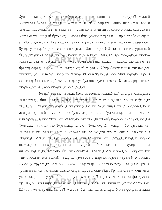 булиши конкрет мехнат мажбуриятларини аниклаш ишини зарурий моддий воситалар билан таъминлаш; мехнатга жалб киладиган ташки шароитни хосил килиш; Тарбияланувчини мехнат группасиги кушишни хатто оилада хам хамма вакт амалга ошириб булмайди. Баъзан бола узининг тугилган юртида &#34;бегонадек&#34; яшайди, факат мажбур килгандагина уз-узига хизмат килиш билан шугулланади. Бунда у кандайдир хужалик ишларидан бош тортиб бирон мехнатга урганмай батартиблик ва озодалик адтларини ортирмайди. Мактабдаги синфларда хунар– техника билим юртларидаги укув группаларида ишлаб чикариш звенолари ва бригадаларида айрим &#34;бегоналар&#34; учраб туради. Улар факат ташки томомндан кимнингдир, мажбур килиши оркали уз мажбуриятларини бажарадилар. Бунда хеч кандай мехнат тарбияси хакида суз булиши мумкин эмас &#34;бегоналарда&#34; факат худбинлик ва тёкинхурлик таркиб топади. Бундай ходиса оилада бола уз холига ташлаб куйилганда гамхурлик килинганда, бола оилада мехнат группасининг тенг хукукли аъзоси сифатида катталар билан биргаликда килинадиган ибронта ишга жалб килинмаганда оилада доимий мехнат мажбуриятларига эга булмаганда ва мехнат мажбуриятларини бажариш юзасидан хеч кандай жавобгарликни хис этмаганда е булмаса, мехнат мажбуриятларига эга була туриб, уларни бажарганда хеч кандай каноатланиш хиссини сезмаганда ва бундай факат елгиз ёкимсизлик сезганда юзага келади. Укув ва ишлаб чикариш группаларидаги айрим шахсларнинг мехнатдан мана шундай бегоналаниши худди оила шароитидагидек, асосман бир хил сабаблар асосида юзага келади. Укувчи ёки ишчи таълим ёки ишлаб чикариш группасига формал тарзда киритиб куйилади. Аммо у группада органик кисм сифатида киритилмайди ва укув узини группанинг тенг хукукли аъзоси сифатида хис килмайди. Группага янги кушилган укувчиларнинг умумий иш учун хеч кандай кадр-кимматини ва фойдасини курмайди. Ана шундай холатларда мехнатдан бегоналаниш ходисаси юз беради. Шунинг учун группа бундай укувчи ёки еш ишчига гараз билан фойдасиз одам 13 