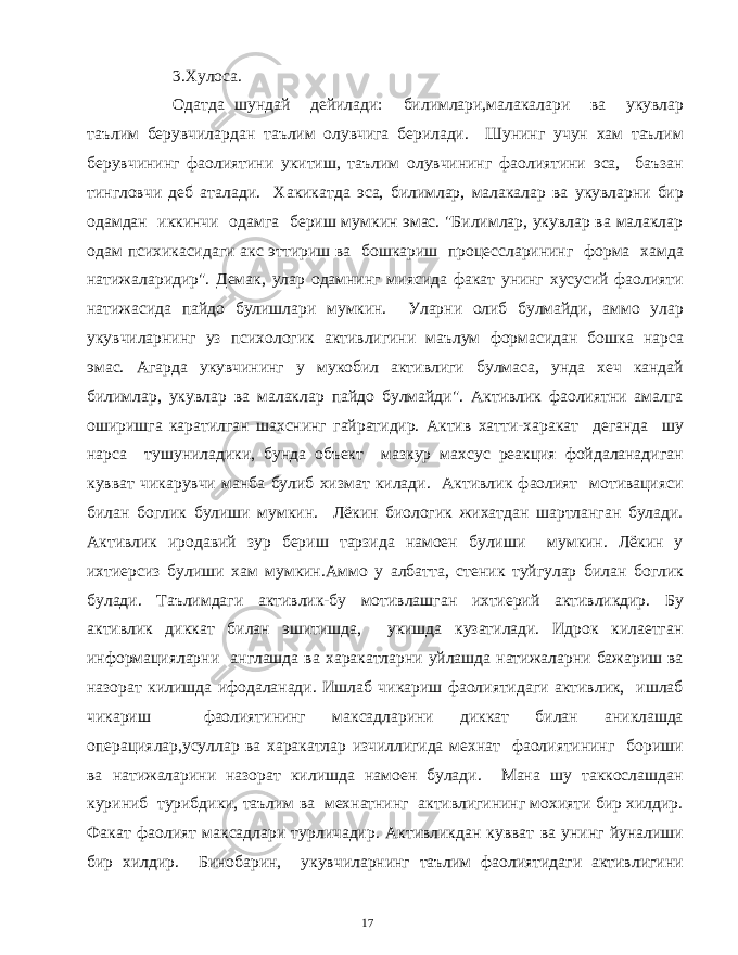 3.Хулоса. Одатда шундай дейилади: билимлари,малакалари ва укувлар таълим берувчилардан таълим олувчига берилади. Шунинг учун хам таълим берувчининг фаолиятини укитиш, таълим олувчининг фаолиятини эса, баъзан тингловчи деб аталади. Хакикатда эса, билимлар, малакалар ва укувларни бир одамдан иккинчи одамга бериш мумкин эмас. &#34;Билимлар, укувлар ва малаклар одам психикасидаги акс эттириш ва бошкариш процессларининг форма хамда натижаларидир&#34;. Демак, улар одамнинг миясида факат унинг хусусий фаолияти натижасида пайдо булишлари мумкин. Уларни олиб булмайди, аммо улар укувчиларнинг уз психологик активлигини маълум формасидан бошка нарса эмас. Агарда укувчининг у мукобил активлиги булмаса, унда хеч кандай билимлар, укувлар ва малаклар пайдо булмайди&#34;. Активлик фаолиятни амалга оширишга каратилган шахснинг гайратидир. Актив хатти-харакат деганда шу нарса тушуниладики, бунда объект мазкур махсус реакция фойдаланадиган кувват чикарувчи манба булиб хизмат килади. Активлик фаолият мотивацияси билан боглик булиши мумкин. Лёкин биологик жихатдан шартланган булади. Активлик иродавий зур бериш тарзида намоен булиши мумкин. Лёкин у ихтиерсиз булиши хам мумкин.Аммо у албатта, стеник туйгулар билан боглик булади. Таълимдаги активлик-бу мотивлашган ихтиерий активликдир. Бу активлик диккат билан эшитишда, укишда кузатилади. Идрок килаетган информацияларни англашда ва харакатларни уйлашда натижаларни бажариш ва назорат килишда ифодаланади. Ишлаб чикариш фаолиятидаги активлик, ишлаб чикариш фаолиятининг максадларини диккат билан аниклашда операциялар,усуллар ва харакатлар изчиллигида мехнат фаолиятининг бориши ва натижаларини назорат килишда намоен булади. Мана шу таккослашдан куриниб турибдики, таълим ва мехнатнинг активлигининг мохияти бир хилдир. Факат фаолият максадлари турличадир. Активликдан кувват ва унинг йуналиши бир хилдир. Бинобарин, укувчиларнинг таълим фаолиятидаги активлигини 17 