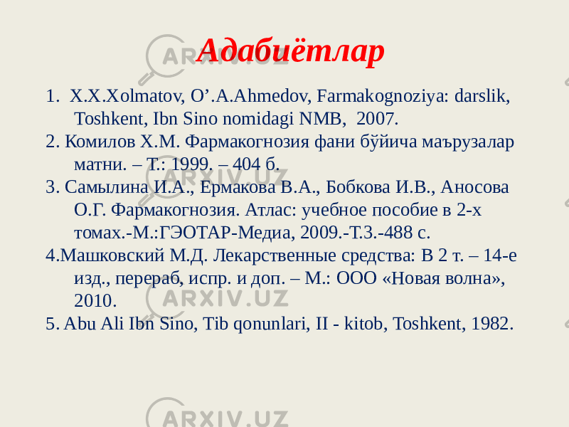 Адабиётлар 1. X.X.Xolmatov, O’.A.Ahmеdov, Farmakognoziya: darslik, Toshkеnt, Ibn Sino nomidagi NMB, 2007. 2. Комилов Х.М. Фармакогнозия фани бўйича маърузалар матни. – Т.: 1999. – 404 б. 3. Самылина И.А., Ермакова В.А., Бобкова И.В., Аносова О.Г. Фармакогнозия. Атлас: учебное пособие в 2-х томах.-М.:ГЭОТАР-Медиа, 2009.-Т.3.-488 с. 4.Машковский М.Д. Лекарственные средства: В 2 т. – 14-е изд., перераб, испр. и доп. – М.: ООО «Новая волна», 2010. 5. Abu Ali Ibn Sino, Tib qonunlari, II - kitob, Toshkеnt, 1982. 