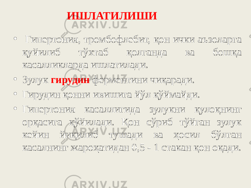 • Гипертония, тромбофлебит, қон ички аъзоларга қуйилиб тўхтаб қолганда ва бошқа касалликларда ишлатилади. • Зулук гирудин ферментини чиқаради. • Гирудин қонни ивишига йўл қўймайди. • Гипертония касаллигида зулукни қулоқнинг орқасига қўйилади. Қон сўриб тўйган зулук кейин йиқилиб тушади ва ҳосил бўлган касалнинг жароҳатидан 0,5 - 1 стакан қон оқади. ИШЛАТИЛИШИ 