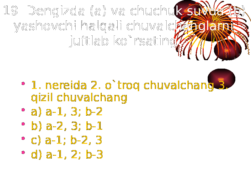 19. Dengizda (a) va chuchuk suvda (b) yashovchi halqali chuvalchanglarni juftlab ko`rsating. • 1. nereida 2. o`troq chuvalchang 3. qizil chuvalchang • a) a-1, 3; b-2 • b) a-2, 3; b-1 • c) a-1; b-2, 3 • d) a-1, 2; b-3 