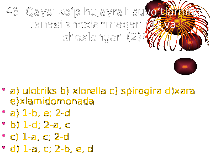 43. Qaysi ko’p hujayrali suvo’tlarning tanasi shoxlanmagan (1) va shoxlangan (2)? • a) ulotriks b) xlorella c) spirogira d)xara e)xlamidomonada • a) 1-b, e; 2-d • b) 1-d; 2-a, c • c) 1-a, c; 2-d • d) 1-a, c; 2-b, e, d 