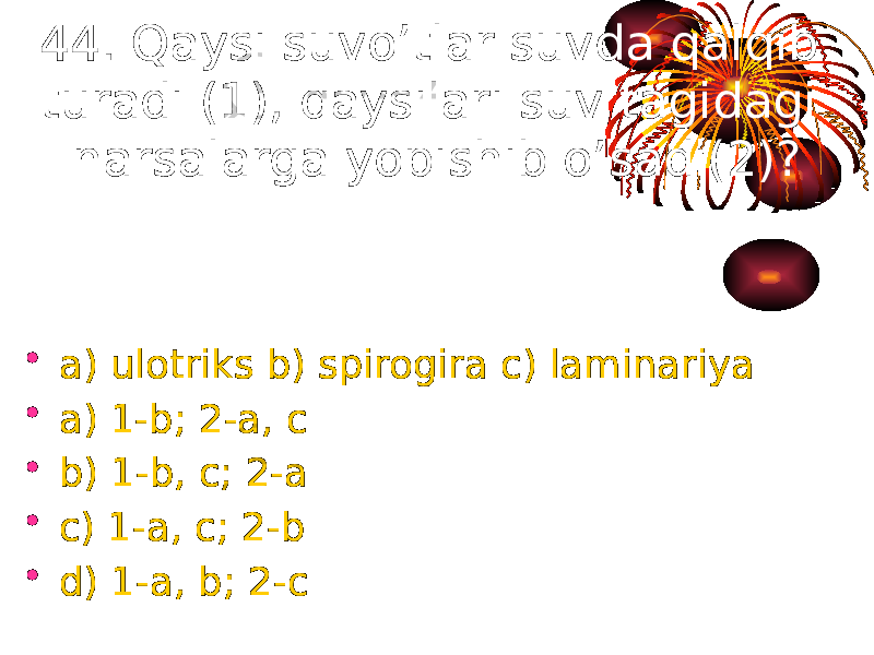 44. Qaysi suvo’tlar suvda qalqib turadi (1), qaysilari suv tagidagi narsalarga yopishib o’sadi(2)? • a) ulotriks b) spirogira c) laminariya • a) 1-b; 2-a, c • b) 1-b, c; 2-a • c) 1-a, c; 2-b • d) 1-a, b; 2-c 