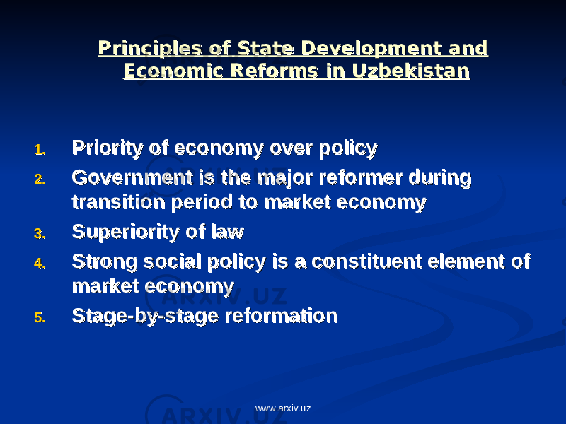 Principles of State Development and Principles of State Development and Economic Reforms in UzbekistanEconomic Reforms in Uzbekistan 1.1. Priority of economy over policyPriority of economy over policy 2.2. Government is the major reformer during Government is the major reformer during transition period to market economytransition period to market economy 3.3. Superiority of lawSuperiority of law 4.4. Strong social policy is a constituent element of Strong social policy is a constituent element of market economymarket economy 5.5. Stage-by-stage reformationStage-by-stage reformation www.arxiv.uz 