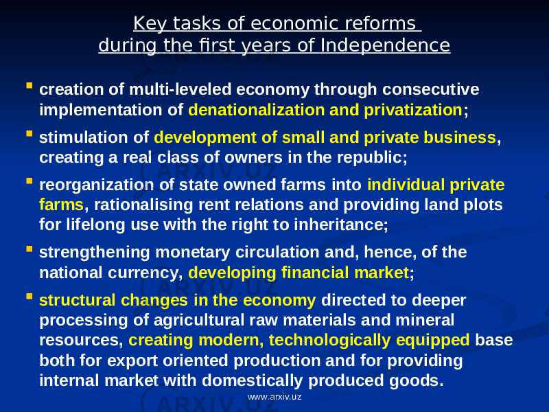 Key tasks of economic reforms during the first years of Independence  creation of multi-leveled economy through consecutive implementation of denationalization and privatization ;  stimulation of development of small and private business , creating a real class of owners in the republic;  reorganization of state owned farms into individual private farms , rationalising rent relations and providing land plots for lifelong use with the right to inheritance;  strengthening monetary circulation and, hence, of the national currency, developing financial market ;  structural changes in the economy directed to deeper processing of agricultural raw materials and mineral resources, creating modern, technologically equipped base both for export oriented production and for providing internal market with domestically produced goods. www.arxiv.uz 