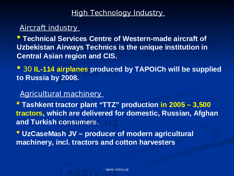 High Technology Industry  Tashkent tractor plant “TTZ” production in 2005 – 3,500 tractors , which are delivered for domestic, Russian, Afghan and Turkish consumers.  UzCaseMash JV – producer of modern agricultural machinery, incl. tractors and cotton harvesters Agricultural machinery  Technical Services Centre of Western-made aircraft of Uzbekistan Airways Technics is the unique institution in Central Asian region and CIS.  30 IL-114 airplanes produced by TAPOiCh will be supplied to Russia by 2008. Aircraft industry www.arxiv.uz 