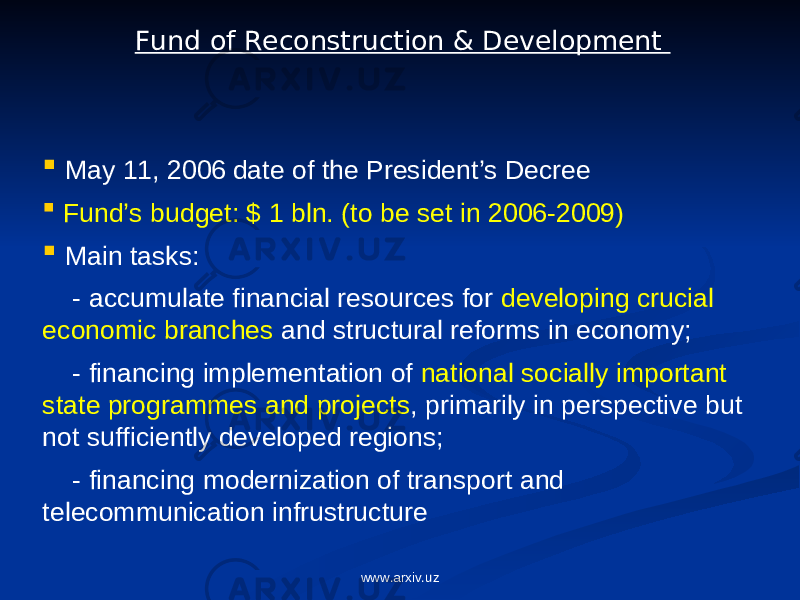  May 11, 2006 date of the President’s Decree  Fund’s budget: $ 1 bln. (to be set in 2006-2009)  Main tasks: - accumulate financial resources for developing crucial economic branches and structural reforms in economy; - financing implementation of national socially important state programmes and projects , primarily in perspective but not sufficiently developed regions; - financing modernization of transport and telecommunication infrustructure Fund of Reconstruction & Development www.arxiv.uz 