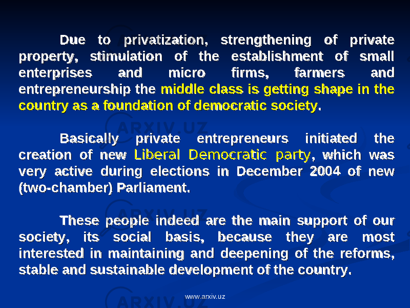 Due to privatization, strengthening of private Due to privatization, strengthening of private property, stimulation of the establishment of small property, stimulation of the establishment of small enterprises and micro firms, farmers and enterprises and micro firms, farmers and entrepreneurship the entrepreneurship the middle class is getting shape in the middle class is getting shape in the country as a foundation of democratic societycountry as a foundation of democratic society .. Basically private entrepreneurs initiated the Basically private entrepreneurs initiated the creation of new creation of new Liberal Democratic partyLiberal Democratic party , which was , which was very active during elections in December 2004 of new very active during elections in December 2004 of new (two-chamber) Parliament.(two-chamber) Parliament. These people indeed are the main support of our These people indeed are the main support of our society, its social basis, because they are most society, its social basis, because they are most interested in maintaining and deepening of the reforms, interested in maintaining and deepening of the reforms, stable and sustainable development of the country.stable and sustainable development of the country. www.arxiv.uz 