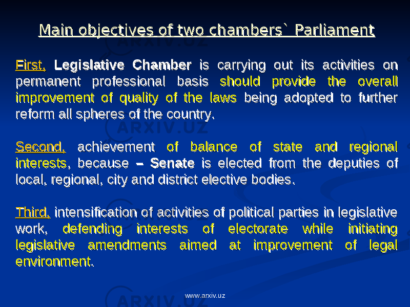 Main objectives of two chambers` ParliamentMain objectives of two chambers` Parliament First,First, Legislative ChamberLegislative Chamber is carrying out its activities on is carrying out its activities on permanent professional basis permanent professional basis should provide the overall should provide the overall improvement of quality of the lawsimprovement of quality of the laws being adopted to further being adopted to further reform all spheres of the country.reform all spheres of the country. Second,Second, achievement achievement of balance of state and regional of balance of state and regional interestsinterests , because , because – Senate– Senate is elected from the deputies of is elected from the deputies of local, regional, city and district elective bodies.local, regional, city and district elective bodies. Third,Third, intensification of activities of political parties in legislative intensification of activities of political parties in legislative work, work, defending interests of electorate while initiating defending interests of electorate while initiating legislative amendments aimed at improvement of legal legislative amendments aimed at improvement of legal environmentenvironment .. www.arxiv.uz 