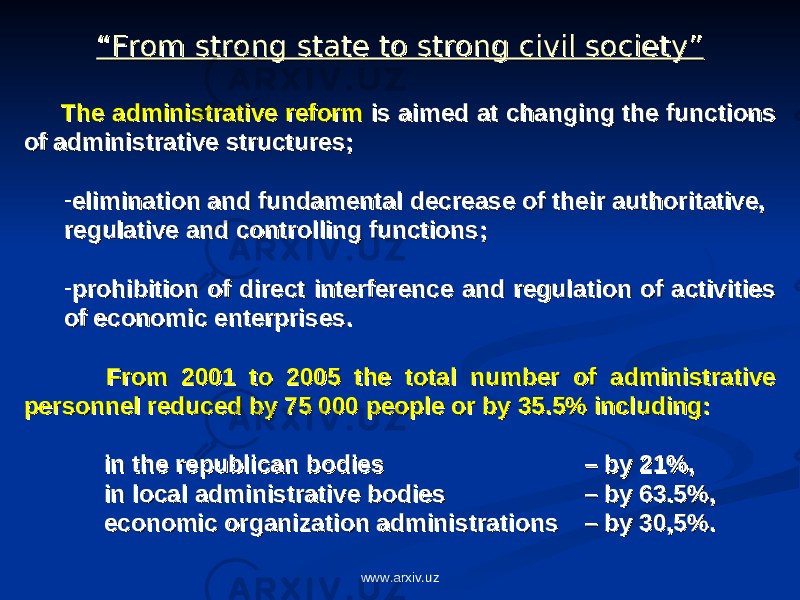 ““ From strong state to strong civil society”From strong state to strong civil society” The administrative reformThe administrative reform is aimed at changing the functions is aimed at changing the functions of administrative structures; of administrative structures; - elimination and fundamental decrease of their authoritative,elimination and fundamental decrease of their authoritative, regulative and controlling functions;regulative and controlling functions; - prohibition of direct interference and regulation of activities prohibition of direct interference and regulation of activities of economic enterprises. of economic enterprises. From 2001 to 2005 the total number of administrative From 2001 to 2005 the total number of administrative personnel reduced by 75 000 people or by 35.5% including: personnel reduced by 75 000 people or by 35.5% including: in the republican bodies in the republican bodies – by 21%, – by 21%, in local administrative bodies in local administrative bodies – by 63.5%, – by 63.5%, economic organization administrations economic organization administrations – by 30,5%.– by 30,5%. www.arxiv.uz 