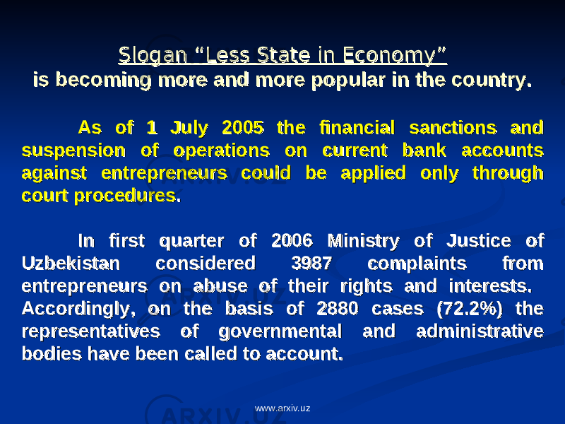 Slogan “Less State in Economy”Slogan “Less State in Economy” is becoming more and more popular in the country.is becoming more and more popular in the country. As of 1 July 2005 the financial sanctions and As of 1 July 2005 the financial sanctions and suspension of operations on current bank accounts suspension of operations on current bank accounts against entrepreneurs could be applied only through against entrepreneurs could be applied only through court procedurescourt procedures . . In first quarter of 2006 Ministry of Justice of In first quarter of 2006 Ministry of Justice of Uzbekistan considered 3987 complaints from Uzbekistan considered 3987 complaints from entrepreneurs on abuse of their rights and interests. entrepreneurs on abuse of their rights and interests. Accordingly, on the basis of 2880 cases (72.2%) the Accordingly, on the basis of 2880 cases (72.2%) the representatives of governmental and administrative representatives of governmental and administrative bodies have been called to account. bodies have been called to account. www.arxiv.uz 