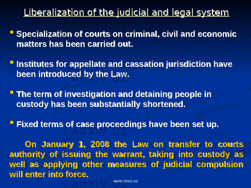Liberalization of the judicial and legal systemLiberalization of the judicial and legal system  Specialization of courts on criminal, civil and economic Specialization of courts on criminal, civil and economic matters has been carried out.matters has been carried out.  Institutes for appellate and cassation jurisdiction have Institutes for appellate and cassation jurisdiction have been introduced by the Law. been introduced by the Law.  The term of investigation and detaining people in The term of investigation and detaining people in custody has been substantially shortened. custody has been substantially shortened.  Fixed terms of case proceedings have been set up.Fixed terms of case proceedings have been set up. On January 1, 2008 the Law on transfer to courts On January 1, 2008 the Law on transfer to courts authority of issuing the warrant, taking into custody as authority of issuing the warrant, taking into custody as well as applying other measures of judicial compulsion well as applying other measures of judicial compulsion will enter into force.will enter into force. www.arxiv.uz 