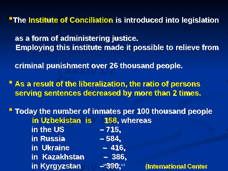   The The Institute of ConciliationInstitute of Conciliation is introduced into legislation is introduced into legislation as a form of administering justice.as a form of administering justice. Employing this institute made it possible to relieve from Employing this institute made it possible to relieve from criminal punishment over 26 thousand people.criminal punishment over 26 thousand people.  As a result of the liberalization, the ratio of persons As a result of the liberalization, the ratio of persons serving sentences decreased by more than 2 times.serving sentences decreased by more than 2 times.  Today the number of inmates per 100 thousand people Today the number of inmates per 100 thousand people in Uzbekistan is 158in Uzbekistan is 158 , whereas , whereas in the US in the US – 715, – 715, in Russia in Russia – 584, – 584, in Ukraine in Ukraine – 416, – 416, in Kazakhstan in Kazakhstan – 386, – 386, in Kyrgyzstan in Kyrgyzstan – 390, – 390, (International Center(International Center in Estonia in Estonia - 389. - 389. of prison studies)of prison studies)www.arxiv.uz 