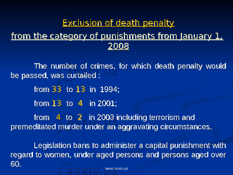 Exclusion of death penaltyExclusion of death penalty from the category of punishments from January 1, from the category of punishments from January 1, 20082008 The number of crimes, for which death penalty would The number of crimes, for which death penalty would be passed, was curtailed :be passed, was curtailed : from from 3333 toto 1313 in 1994; in 1994; from from 1313 toto 44 in 2001; in 2001; from from 44 toto 22 in 2003 including terrorism and in 2003 including terrorism and premeditated murder under an aggravating circumstances.premeditated murder under an aggravating circumstances. Legislation bans to administer a capital punishment with Legislation bans to administer a capital punishment with regard to women, under aged persons and persons aged over regard to women, under aged persons and persons aged over 60.60. www.arxiv.uz 