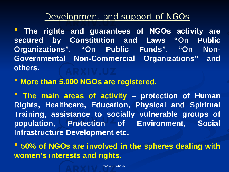 Development and support of NGOs  The rights and guarantees of NGOs activity are secured by Constitution and Laws “On Public Organizations”, “On Public Funds”, “On Non- Governmental Non-Commercial Organizations” and others.  More than 5.000 NGOs are registered.  The main areas of activity – protection of Human Rights, Healthcare, Education, Physical and Spiritual Training, assistance to socially vulnerable groups of population, Protection of Environment, Social Infrastructure Development etc.  50% of NGOs are involved in the spheres dealing with women’s interests and rights. www.arxiv.uz 