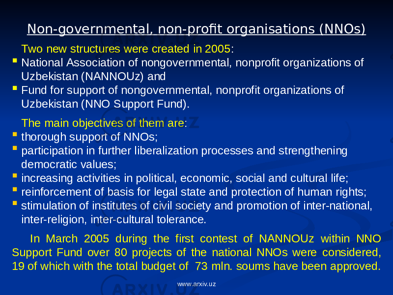 Non-governmental, non-profit organisations (NNOs) Two new structures were created in 2005 :  National Association of nongovernmental, nonprofit organizations of Uzbekistan (NANNOUz) and  Fund for support of nongovernmental, nonprofit organizations of Uzbekistan (NNO Support Fund). The main objectives of them are :  thorough support of NNOs;  participation in further liberalization processes and strengthening democratic values;  increasing activities in political, economic, social and cultural life;  reinforcement of basis for legal state and protection of human rights;  stimulation of institutes of civil society and promotion of inter-national, inter-religion, inter-cultural tolerance. I n March 2005 d uring the first contest of NANNOUz within NNO Support Fund over 80 projects of the national NNOs were considered, 19 of which with the total budget of 73 mln. soums have been approved. www.arxiv.uz 