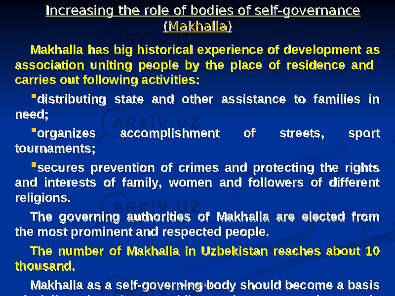 Increasing the role of bodies of self-governance Increasing the role of bodies of self-governance (( MakhallaMakhalla )) MakhallaMakhalla has big historical experience of development as has big historical experience of development as association uniting people by the place of residence and association uniting people by the place of residence and carries out following activities: carries out following activities:  distributing state and other assistance to families in distributing state and other assistance to families in need; need;  organizes accomplishment of streets, sport organizes accomplishment of streets, sport tournaments;tournaments;  secures prevention of crimes and protecting the rights secures prevention of crimes and protecting the rights and interests of family, women and followers of different and interests of family, women and followers of different religions. religions. The governing authorities of Makhalla are elected from The governing authorities of Makhalla are elected from the most prominent and respected people. the most prominent and respected people. The number of Makhalla in Uzbekistan reaches about 10 The number of Makhalla in Uzbekistan reaches about 10 thousandthousand . . Makhalla as a self-governing body should become a basis Makhalla as a self-governing body should become a basis of civil society thus providing path to strong democratic of civil society thus providing path to strong democratic state.state. www.arxiv.uz 