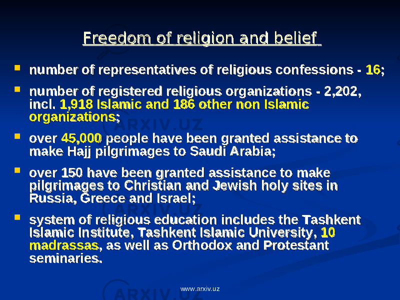 Freedom of religion and beliefFreedom of religion and belief  number of representatives of religious confessions - number of representatives of religious confessions - 1616 ;;  number of number of registered religious organizations registered religious organizations - - 2,2022,202 , , incl. incl. 1,918 Islamic and 186 other non Islamic 1,918 Islamic and 186 other non Islamic organizationsorganizations ;;  over over 45,00045,000 people people have been have been grantedgranted assistance to assistance to make make HH ajj pilgrimages to Saudi Arabiaajj pilgrimages to Saudi Arabia ;;  over 150 have been over 150 have been granted granted assistance to make assistance to make pilgrimages to Christian and Jewish holy sites in pilgrimages to Christian and Jewish holy sites in Russia, Greece and IsraelRussia, Greece and Israel ;;  system of religious education includes the Tashkent system of religious education includes the Tashkent Islamic Institute,Islamic Institute, Tashkent Islamic University, Tashkent Islamic University, 10 10 madrassasmadrassas ,, a a s well ass well as Orthodox and Protestant Orthodox and Protestant seminariesseminaries .. www.arxiv.uz 
