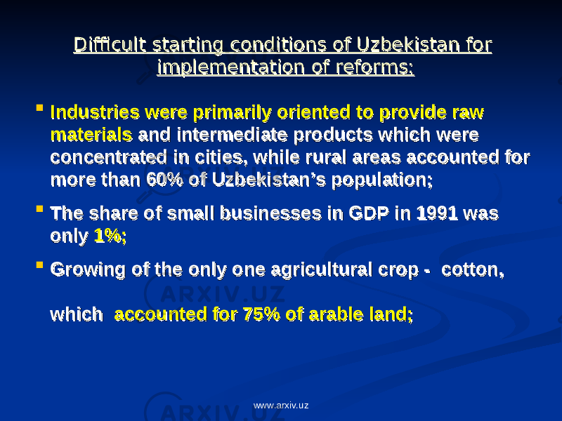 Difficult starting conditions of Uzbekistan for Difficult starting conditions of Uzbekistan for implementation of reforms:implementation of reforms:  Industries were primarily oriented to provide raw Industries were primarily oriented to provide raw materialsmaterials and intermediate products which were and intermediate products which were concentrated in cities, while rural areas accounted for concentrated in cities, while rural areas accounted for more than 60% of Uzbekistan’s population;more than 60% of Uzbekistan’s population;  The share of small businesses in GDP in 1991 was The share of small businesses in GDP in 1991 was only only 1%;1%;  Growing of the only one agricultural crop - cotton, Growing of the only one agricultural crop - cotton, which which accounted for 75% of arable land;accounted for 75% of arable land; www.arxiv.uz 