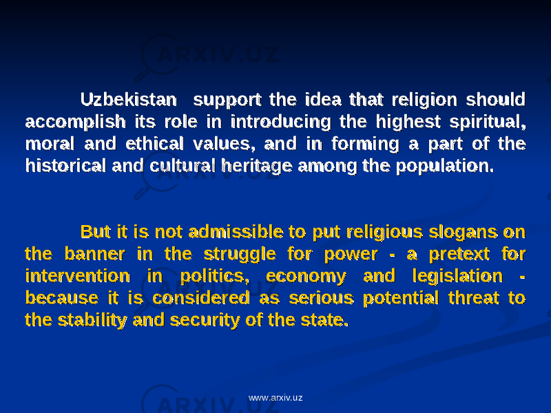 Uzbekistan support the idea that religion should Uzbekistan support the idea that religion should accomplish its role in introducing the highest spiritual, accomplish its role in introducing the highest spiritual, moral and ethical values, and in forming a part of the moral and ethical values, and in forming a part of the historical and cultural heritage among the population. historical and cultural heritage among the population. But it is not admissible to put religious slogans on But it is not admissible to put religious slogans on the banner in the struggle for power - a pretext for the banner in the struggle for power - a pretext for intervention in politics, economy and legislation - intervention in politics, economy and legislation - because it is considered as serious potential threat to because it is considered as serious potential threat to the stability and security of the state.the stability and security of the state. www.arxiv.uz 