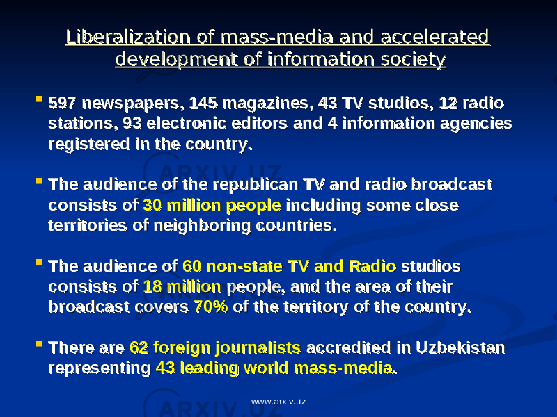 Liberalization of mass-media and accelerated Liberalization of mass-media and accelerated development of information societydevelopment of information society  597 newspapers, 145 magazines, 43 TV studios, 12 radio 597 newspapers, 145 magazines, 43 TV studios, 12 radio stations, 93 electronic editors and 4 information agencies stations, 93 electronic editors and 4 information agencies registered in the country.registered in the country.  The audience of the republican TV and radio broadcast The audience of the republican TV and radio broadcast consists of consists of 30 million people30 million people including some close including some close territories of neighboring countries.territories of neighboring countries.  The audience of The audience of 60 non-state TV and Radio60 non-state TV and Radio studios studios consists of consists of 18 million18 million people, and the area of their people, and the area of their broadcast covers broadcast covers 70%70% of the territory of the country. of the territory of the country.  There are There are 62 foreign journalists62 foreign journalists accredited in Uzbekistan accredited in Uzbekistan representing representing 43 leading world mass-media43 leading world mass-media .. www.arxiv.uz 