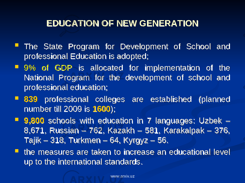 EDUCATION OF NEW GENERATIONEDUCATION OF NEW GENERATION  The State Program for Development of School and The State Program for Development of School and professional Education is adopted;professional Education is adopted;  9% of GDP9% of GDP is allocated for implementation of the is allocated for implementation of the National Program for the development of school and National Program for the development of school and professional education; professional education;  839839 professional colleges are established (planned professional colleges are established (planned number till 2009 is number till 2009 is 16001600 ); );  9,8009,800 schools with education in 7 languages: Uzbek – schools with education in 7 languages: Uzbek – 8,671, Russian – 762, Kazakh – 581, Karakalpak – 376, 8,671, Russian – 762, Kazakh – 581, Karakalpak – 376, Tajik – 318, Turkmen – 64, Kyrgyz – 56.Tajik – 318, Turkmen – 64, Kyrgyz – 56.  the measures are taken to increase an educational level the measures are taken to increase an educational level up to the international standards.up to the international standards. www.arxiv.uz 