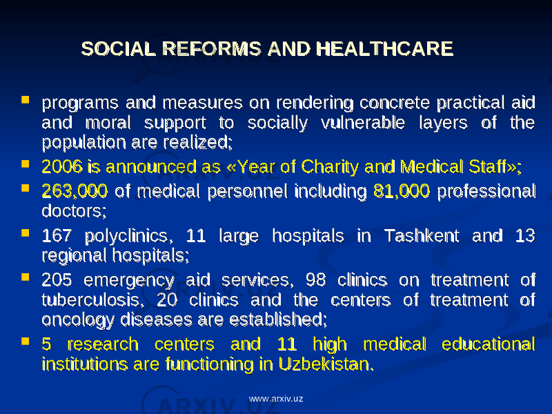 SOCIAL REFORMS AND HEALTHCARESOCIAL REFORMS AND HEALTHCARE  programs and measures on rendering concrete practical aid programs and measures on rendering concrete practical aid and moral support to socially vulnerable layers of the and moral support to socially vulnerable layers of the populationpopulation are realized; are realized;  2006 is announced as «Year of Charity and Medical Staff»;2006 is announced as «Year of Charity and Medical Staff»;  263,000263,000 of medical personnel including of medical personnel including 81,000 81,000 professional professional doctors;doctors;  167 polyclinics, 11 large hospitals in Tashkent and 13 167 polyclinics, 11 large hospitals in Tashkent and 13 regional hospitals;regional hospitals;  205 emergency aid services, 98 clinics on treatment of 205 emergency aid services, 98 clinics on treatment of tuberculosis, 20 clinics and the centers of treatment of tuberculosis, 20 clinics and the centers of treatment of oncology diseases are established;oncology diseases are established;  5 research centers and 11 high medical educational 5 research centers and 11 high medical educational institutions are functioning in Uzbekistan.institutions are functioning in Uzbekistan. www.arxiv.uz 