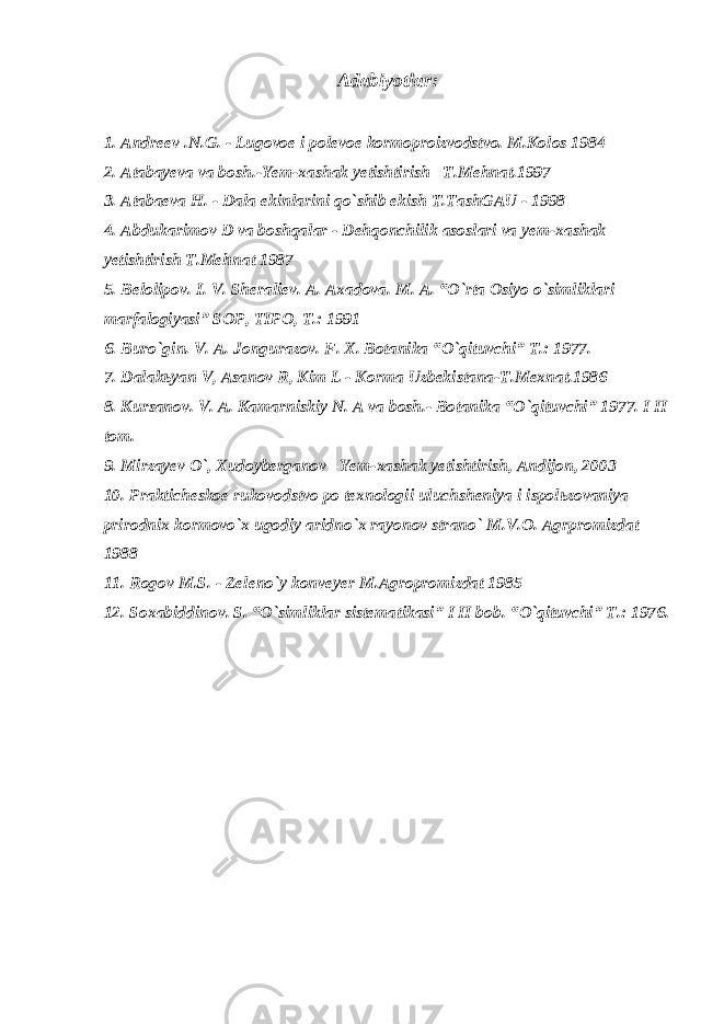 Adabiyotlar : 1. А ndreev .N.G. - Lugovoe i polevoe kormoproizvodstvo. M.Kolos 1984 2. Atabayeva va bosh.-Yem-xashak yetishtirish –T.Mehnat.1997 3. А t а b а ev а H. - D а l а ekinl а rini qo`shib ekish T.T а shG А U - 1998 4. А bduk а rimov D v а boshq а l а r - Dehqonchilik а sosl а ri v а yem-x а sh а k yetishtirish T.Mehn а t 1987 5. Belolipov. I. V. Sheraliev. A. Axadova. M. A. “O`rta Osiyo o`simliklari marfalogiyasi” SOP, TIPO, T.: 1991 6. Buro`gin. V. A. Jongurazov. F. X. Botanika “O`qituvchi” T.: 1977. 7. D а l а k ь yan V, А s а nov R, Kim L - Korm а Uzbekist а n а -T.Mexn а t.1986 8. К ursanov. V. A. К amarniskiy N. A va bosh.- Botanika “O`qituvchi” 1977. I II tom. 9. Mirzayev O`, Xudoyberganov –Yem-xashak yetishtirish, Andijon, 2003 10. Pr а kticheskoe rukovodstvo po texnologii uluchsheniya i ispol ь zov а niya prirodnix kormovo`x ugodiy а ridno`x r а yonov str а no` M.V.O. А grpromizd а t 1988 11. Rogov M.S. - Zeleno`y konveyer M. А gropromizd а t 1985 12. Soxabiddinov. S. “O`simliklar sistematikasi” I II bob. “O`qituvchi” T.: 1976. 