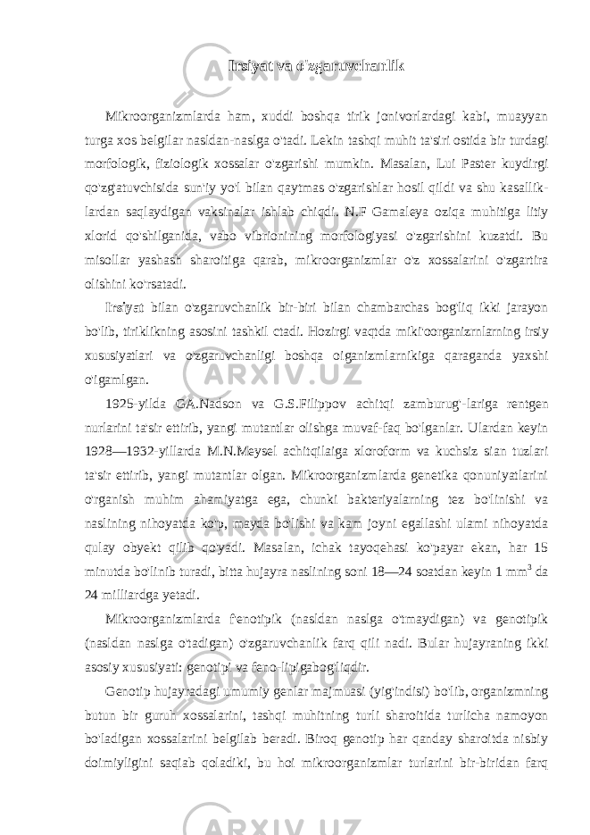 Irsiyat va o&#39;zgaruvchanlik Mikroorganizmlarda ham, xuddi boshqa tirik jonivorlardagi kabi, muayyan turga xos belgilar nasldan-naslga o&#39;tadi. Lekin tashqi muhit ta&#39;siri ostida bir turdagi morfologik, fiziologik xossalar o&#39;zgarishi mumkin. Masalan, Lui Paster kuydirgi qo&#39;zg&#39;atuvchisida sun&#39;iy yo&#39;l bilan qaytmas o&#39;zgarishlar hosil qildi va shu kasallik- lardan saqlaydigan vaksinalar ishlab chiqdi. N.F Gamaleya oziqa muhitiga litiy xlorid qo&#39;shilganida, vabo vibrionining morfologiyasi o&#39;zgarishini kuzatdi. Bu misollar yashash sharoitiga qarab, mikro organizmlar o&#39;z xossalarini o&#39;zgartira olishini ko&#39;rsatadi. Irsiyat bilan o&#39;zgaruvchanlik bir-biri bilan chambarchas bog&#39;liq ikki jarayon bo&#39;lib, tiriklikning asosini tashkil ctadi. Hozirgi vaqtda miki&#39;oorganizrnlarning irsiy xususiyatlari va o&#39;zgaruvchanligi boshqa oiganizmlarnikiga qaraganda yaxshi o&#39;igamlgan. 1925-yilda GA.Nadson va G.S.Filippov achitqi zamburug&#39;- lariga rentgen nurlarini ta&#39;sir ettirib, yangi mutantlar olishga muvaf- faq bo&#39;lganlar. Ulardan keyin 1928—1932-yillarda M.N.Meysel achitqilaiga xloroform va kuchsiz sian tuzlari ta&#39;sir ettirib, yangi mutantlar olgan. Mikroorganizmlarda genetika qonuniyatlarini o&#39;rganish muhim ahamiyatga ega, chunki bakteriyalarning tez bo&#39;linishi va naslining nihoyatda ko&#39;p, mayda bo&#39;lishi va kam joyni egallashi ulami nihoyatda qulay obyekt qilib qo&#39;yadi. Masa lan, ichak tayoqehasi ko&#39;payar ekan, har 15 minutda bo&#39;linib turadi, bitta hujayra naslining soni 18—24 soatdan keyin 1 mm 3 da 24 milliardga yetadi. Mikroorganizmlarda f&#39;enotipik (nasldan naslga o&#39;tmaydigan) va genotipik (nasldan naslga o&#39;tadigan) o&#39;zgaruvchanlik farq qili nadi. Bular hujayraning ikki asosiy xususiyati: genotipi va feno-lipigabog&#39;liqdir. Genotip hujayradagi umumiy genlar majmuasi (yig&#39;indisi) bo&#39;lib, organizmning butun bir guruh xossalarini, tashqi muhitning turli sharoitida turlicha namoyon bo&#39;ladigan xossalarini belgilab beradi. Biroq genotip har qanday sharoitda nisbiy doimiyligini saqiab qoladiki, bu hoi mikroorganizmlar turlarini bir-biridan farq 