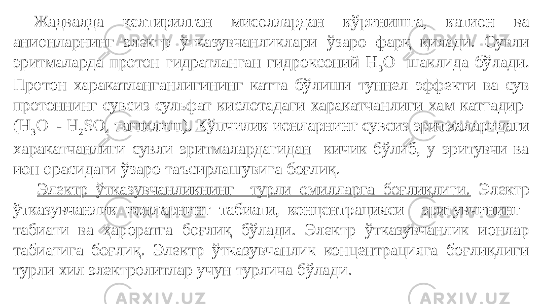 Жадвалда келтирилган мисоллардан кўринишга, катион ва анионларнинг электр ўтказувчанликлари ўзаро фарқ қилади. Сувли эритмаларда протон гидратланган гидроксоний H 3 O + шаклида бўлади. Протон харакатланганлигининг катта бўлиши туннел эффекти ва сув протоннинг сувсиз сульфат кислотадаги харакатчанлиги хам каттадир (Н 3 О + - Н 2 SO 4 ташилиш). Кўпчилик ионларнинг сувсиз эритмаларидаги харакатчанлиги сувли эритмалардагидан кичик бўлиб, у эритувчи ва ион орасидаги ўзаро таъсирлашувига боғлиқ. Электр ўтказувчанликнинг турли омилларга боғлиқлиги. Электр ўтказувчанлик ионларнинг табиати, концентрацияси эритувчининг табиати ва ҳароратга боғлиқ бўлади. Электр ўтказувчанлик ионлар табиатига боғлиқ. Электр ўтказувчанлик концентрацияга боғлиқлиги турли хил электролитлар учун турлича бўлади. 