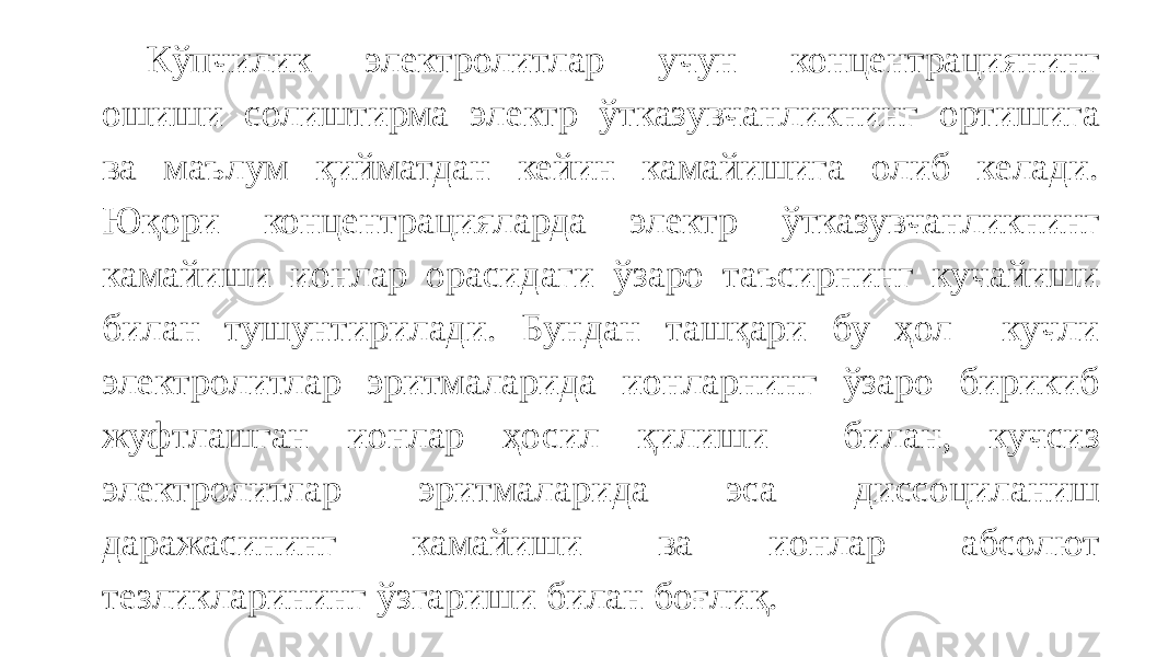 Кўпчилик электролитлар учун концентрациянинг ошиши солиштирма электр ўтказувчанликнинг ортишига ва маълум қийматдан кейин камайишига олиб келади. Юқори концентрацияларда электр ўтказувчанликнинг камайиши ионлар орасидаги ўзаро таъсирнинг кучайиши билан тушунтирилади. Бундан ташқари бу ҳол кучли электролитлар эритмаларида ионларнинг ўзаро бирикиб жуфтлашган ионлар ҳосил қилиши билан, кучсиз электролитлар эритмаларида эса диссоциланиш даражасининг камайиши ва ионлар абсолют тезликларининг ўзгариши билан боғлиқ. 