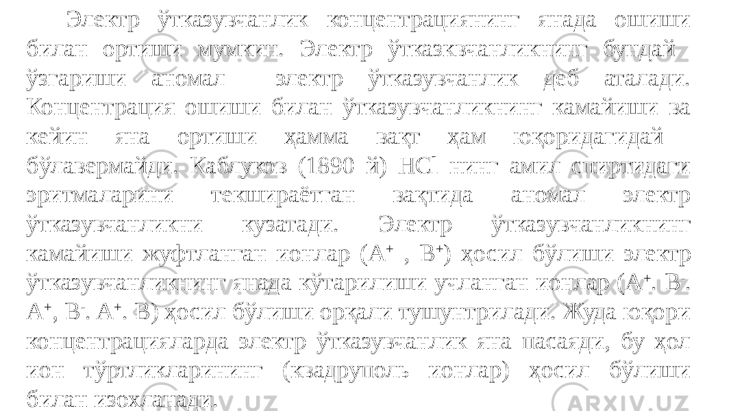  Электр ўтказувчанлик концентрациянинг янада ошиши билан ортиши мумкин. Электр ўтказквчанликнинг бундай ўзгариши аномал электр ўтказувчанлик деб аталади. Концентрация ошиши билан ўтказувчанликнинг камайиши ва кейин яна ортиши ҳамма вақт ҳам юқоридагидай бўлавермайди. Каблуков (1890 й) НСl нинг амил спиртидаги эритмаларини текшираётган вақтида аномал электр ўтказувчанликни кузатади. Электр ўтказувчанликнинг камайиши жуфтланган ионлар (А + , B + ) ҳосил бўлиши электр ўтказувчанликнинг янада кўтарилиши учланган ионлар (А + . B - . A + , B - . A + . B) ҳосил бўлиши орқали тушунтрилади. Жуда юқори концентрацияларда электр ўтказувчанлик яна пасаяди, бу ҳол ион тўртликларининг (квадруполь ионлар) ҳосил бўлиши билан изохланади. 