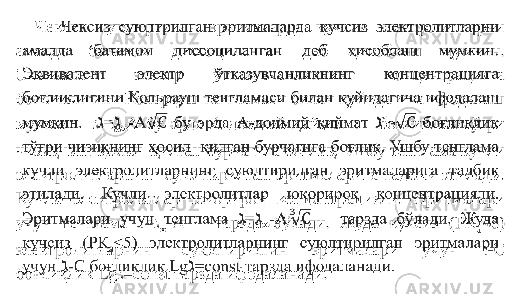 Чексиз суюлтрилган эритмаларда кучсиз электролитларни амалда батамом диссоциланган деб ҳисоблаш мумкин. Эквивалент электр ўтказувчанликнинг концентрацияга боғликлигини Кольрауш тенгламаси билан қуйидагича ифодалаш мумкин. =ℷ ℷ ∞ -А бу эрда А-доимий қиймат - ℷ боғлиқлик тўғри чизиқнинг ҳосил қилган бурчагига боғлиқ. Ушбу тенглама кучли электролитларнинг суюлтирилган эритмаларига тадбиқ этилади. Кучли электролитлар юқорироқ концентрацияли. Эритмалари учун тенглама = ℷ ℷ ∞ -А тарзда бўлади. Жуда кучсиз (РК а <5) электролитларнинг суюлтирилган эритмалари учун -С ℷ боғлиқлик Lg =const тарзда ифодаланади. ℷ  