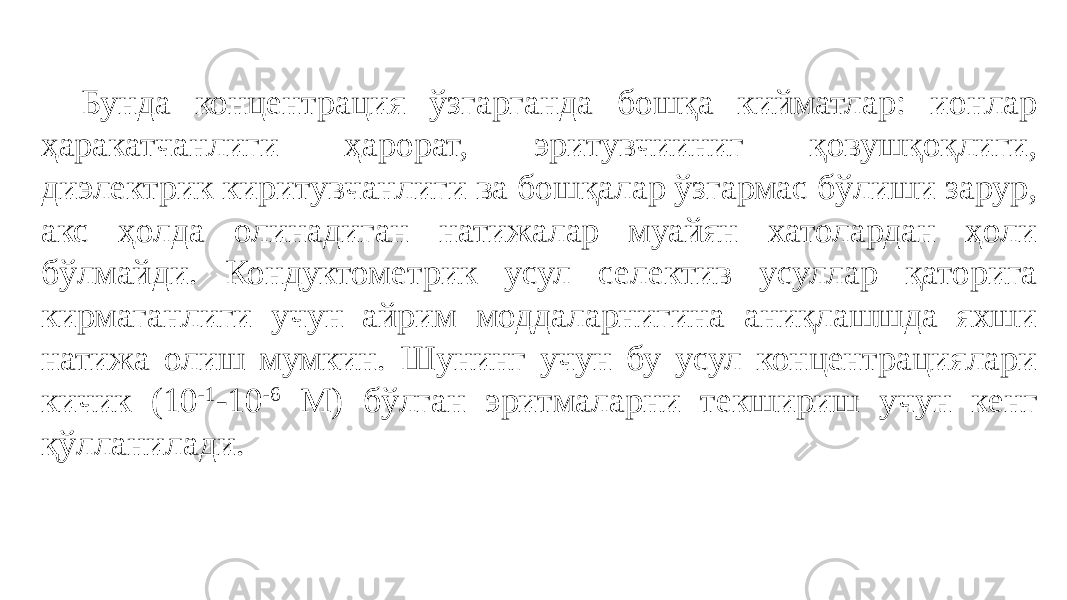 Бунда концентрация ўзгарганда бошқа кийматлар: ионлар ҳаракатчанлиги ҳарорат, эритувчииниг қовушқоқлиги, диэлектрик киритувчанлиги ва бошқалар ўзгармас бўлиши зарур, акс ҳолда олинадиган натижалар муайян хатолардан ҳоли бўлмайди. Кондуктометрик усул селектив усуллар қаторига кирмаганлиги учун айрим моддаларнигина аниқлашшда яхши натижа олиш мумкин. Шунинг учун бу усул концентрациялари кичик (10 -1 -10 -6 M) бўлган эритмаларни текшириш учун кенг қўлланилади. 