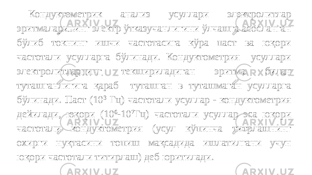 Кондуктометрик анализ усуллари электролитлар эритмаларининг электр ўтказучанлигини ўлчашга асосланган бўлиб токнинг ишчи частотасига кўра паст ва юқори частотали усулларга бўлинади. Кондуктометрия усуллари электролитларнинг текшириладиган эритма билан туташганлигига қараб туташган в туташмаган усулларга бўлинади. Паст (10 3 Гц) частотали усуллар - кондуктометрия дейилади, юқори (10 6 -10 7 Гц) частотали усуллар эса юқори частотали кондуктометрия (усул кўпинча титрлашнинг охирги нуқтасини топиш мақсадида ишлатилгани учун юқори частотали титирлаш) деб юритилади. 