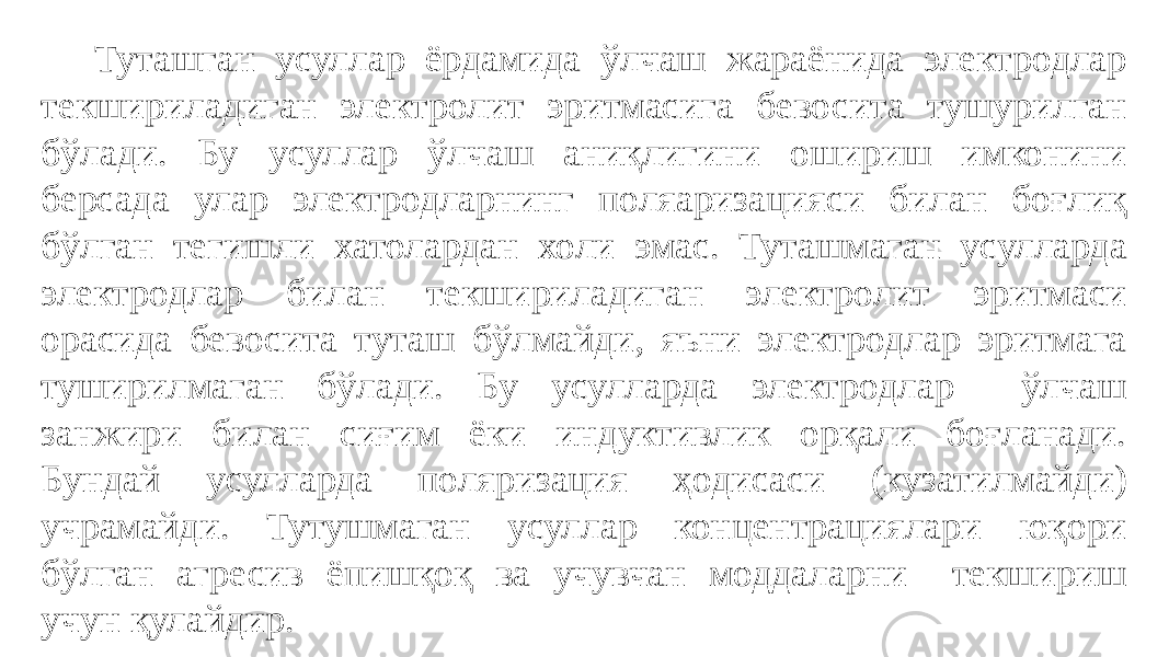  Туташган усуллар ёрдамида ўлчаш жараёнида электродлар текшириладиган электролит эритмасига бевосита тушурилган бўлади. Бу усуллар ўлчаш аниқлигини ошириш имконини берсада улар электродларнинг поляаризацияси билан боғлиқ бўлган тегишли хатолардан холи эмас. Туташмаган усулларда электродлар билан текшириладиган электролит эритмаси орасида бевосита туташ бўлмайди, яъни электродлар эритмага туширилмаган бўлади. Бу усулларда электродлар ўлчаш занжири билан сиғим ёки индуктивлик орқали боғланади. Бундай усулларда поляризация ҳодисаси (кузатилмайди) учрамайди. Тутушмаган усуллар концентрациялари юқори бўлган агресив ёпишқоқ ва учувчан моддаларни текшириш учун қулайдир. 