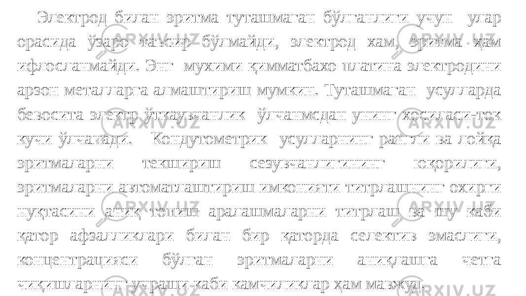 Электрод билан эритма туташмаган бўлганлиги учун улар орасида ўзаро таъсир бўлмайди, электрод хам, эритма ҳам ифлосланмайди. Энг мухими қимматбахо платина электродини арзон металларга алмаштириш мумкин. Туташмаган усулларда бевосита электр ўткаувчанлик ўлчанмсдан унинг хосиласи-ток кучи ўлчанади. Кондутометрик усулларнинг рангли ва лойқа эритмаларни текшириш сезувчанлигининг юқорилиги, эритмаларни автоматлаштириш имконияти титрлашнинг охирги нуқтасини аниқ топиш аралашмаларни титрлаш ва шу каби қатор афзалликлари билан бир қаторда селектив эмаслиги, концентрацияси бўлган эритмаларни аниқлашга четга чиқишларнинг учраши каби камчиликлар ҳам мавжуд. 