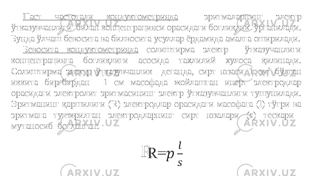 Паст частотали кондуктометрияда эритмаларнинг электр ўтказувчанлиги билан концентрацияси орасидаги боғлиқлик ўрганилади. Бунда ўлчаш бевосита ва билвосита усуллар ёрдамида амалга оширилади. Бевосита кондуктометрияда солиштирма электр ўтказучанлиги концентрацияга боғлиқлиги асосида таҳлилий хулоса қилинади. Солиштирма электр ўтказувчанлик деганда, сирт юзаси 1 см 2 бўлган иккита бир-бирдан 1 см масофада жойлашган инерт электродлар орасидаги электролит эритмасининг электр ўтказувчанлиги тушунилади. Эритманинг қаршилиги (R) электродлар орасидаги масофага (l) тўғри ва эритмага туширилган электродларнинг сирт юзалари (s) тескари мутаносиб боғланган: R=   