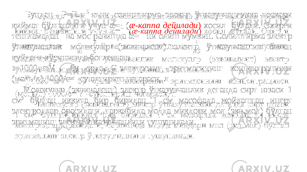  Бундан P=R яъни солиштирма электр ўтказувчанликка тескари қиймат бўлганлиги учун æ= ( æ-каппа дейилади ) хосил бўлади. Охирги тенгламадан ва мос равишда æ= ни олиш мумкин. Солиштирма электр ўтказуванлик молекуляр (эквивалент) электр ўтказувчанлик билан қуйдаги кўринишда боғланган: ℷ = 1000=æV бу ерда С-электролит эритмасининг концентрацияси (моль/л) 1000/c= -суюлтириш чегараси, л Молекуляр (эквивалент) электр ўтказувчанлик деганда сирт юзаси 1 см 2 бўлган иккита бир биридан 1 см масофада жойлашган инерт электродлар орасидаги, таркибида модда миқдори мол (экв.мол) бўлган эритманинг электр ўтказувчанлиги тушунилади.  