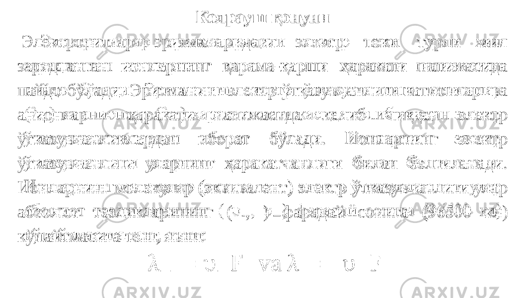 Колрауш қонуни   Электролитлар эритмаларидаги электр токи турли хил зарядланган ионларнинг қарама-қарши ҳаракати натижасида пайдо бўлади. Эритманинг электр ўтказувчанлиги катионлар ва анионлар ҳаракати натижасида келиб чиққан электр ўтказувчанликлардан иборат бўлади. Ионларнинг электр ўтказувчанлиги уларнинг ҳаракатчанлиги билан белгиланади. Ионларнинг молекуляр (эквивалент) электр ўтказувчанлиги улар абсолют тезликларининг ( , ) фарадай сонига (96500 кл) кўпайтмасига тенг, яъни:    