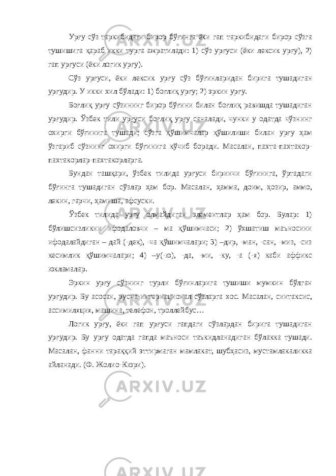 Урғу сўз таркибидаги бирор бўғинга ёки гап таркибидаги бирор сўзга тушишига қараб икки турга ажратилади: 1) сўз урғуси (ёки лексик урғу), 2) гап урғуси (ёки логик урғу). Сўз урғуси, ёки лексик урғу сўз бўғинларидан бирига тушадиган урғудир. У икки хил бўлади: 1) боғлиқ урғу; 2) эркин урғу. Боғлиқ урғу сўзининг бирор бўғини билан боғлиқ равишда тушадиган урғудир. Ўзбек тили урғуси боғлиқ урғу саналади, чунки у одатда чўзнинг охирги бўғинига тушади; сўзга қўшимчалар қўшилиши билан урғу ҳам ўзгариб сўзнинг охирги бўғинига кўчиб боради. Масалан, пахта-пахтакор- пахтакорлар-пахтакорларга. Бундан ташқари, ўзбек тилида урғуси биринчи бўғинига, ўртадаги бўғинга тушадиган сўзлар ҳам бор. Масалан, ҳамма, доим, ҳозир, аммо, лекин, гарчи, ҳамиша, афсуски. Ўзбек тилида урғу олмайдиган элементлар ҳам бор. Булар: 1) бўлишсизликни ифодаловчи – ма қўшимчаси; 2) ўхшатиш маъносини ифодалайдиган – дай (-дек), -ча қўшимчалари; 3) –дир, -ман, -сан, -миз, -сиз кесимлик қўшимчалари; 4) –у(-ю), -да, -ми, -ку, -а (-я) каби аффикс юкламалар. Эркин урғу сўзнинг турли бўғинларига тушиши мумкин бўлган урғудир. Бу асосан, русча-интернационал сўзларга хос. Масалан, синтаксис, ассимиляция, машина, телефон, троллейбус… Логик урғу, ёки гап урғуси гапдаги сўзлардан бирига тушадиган урғудир. Бу урғу одатда гапда маъноси таъкидланадиган бўлакка тушади. Масалан, фанни тараққий эттирмаган мамлакат, шубҳасиз, мустамлакаликка айланади. (Ф. Жолио-Кюри). 