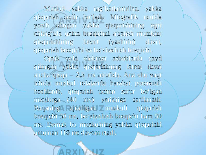 Muskul yakka rag‘batlantirilsa, yakka qisqarish sodir bо‘ladi: Miografik usulda yozib olingan yakka qisqarishining egri chizig‘ida uchta bosqichni ajratish mumkin: qisqarishining latent (yashirin) davri, qisqarish bosqichi va bо‘shashish bosqichi. Optik yoki elektron asboblarda qayd qilingan yakka qisqarishning latent davri ancha qisqa – 2,5 ms atrofida. Ana shu vaqt ichida muskul tolalarida harakat potensiali boshlanib, qisqarish uchun zarur bо‘lgan miqdorga (40 mv) yetishiga sarflanadi. Baqaning ajratilgan muskuli qisqarish bosqichi 50 ms, bо‘shashish bosqichi ham 50 ms. Demak bu muskulning yakka qisqarishi umuman 110 ms davom etadi.19 1B0F 161413 27 1B0F 1B0F 2E 1B0F 0A 0F 1A1408 06 2B 1A1408 06 0706 