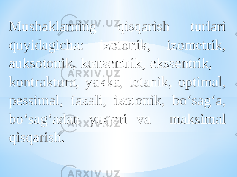 Mushaklarning qisqarish turlari quyidagicha: izotonik, izometrik, auksotonik, konsentrik, ekssentrik, kontraktura, yakka, tetanik, optimal, pessimal, fazali, izotonik, bо‘sag‘a, bо‘sag‘adan yuqori va maksimal qisqarish. 