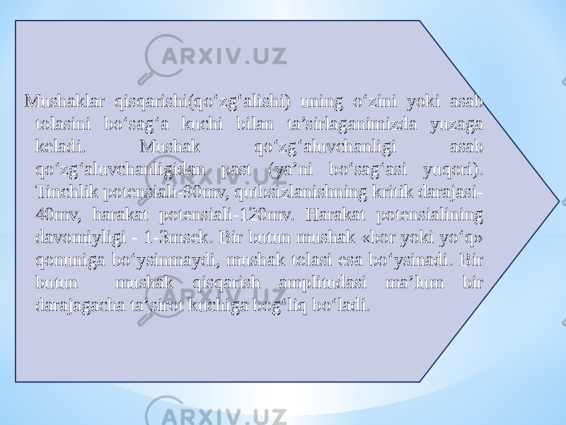  Mushaklar qisqarishi(qо‘zg‘alishi) uning о‘zini yoki asab tolasini bо‘sag‘a kuchi bilan ta’sirlaganimizda yuzaga keladi. Mushak qо‘zg‘aluvchanligi asab qо‘zg‘aluvchanligidan past (ya’ni bо‘sag‘asi yuqori). Tinchlik potensiali-90mv, qutbsizlanishning kritik darajasi- 40mv, harakat potensiali-120mv. Harakat potensialining davomiyligi - 1-3msek. Bir butun mushak «bor yoki yо‘q» qonuniga bо‘ysinmaydi, mushak tolasi esa bо‘ysinadi. Bir butun mushak qisqarish amplitudasi ma’lum bir darajagacha ta’sirot kuchiga bog‘liq bо‘ladi. 