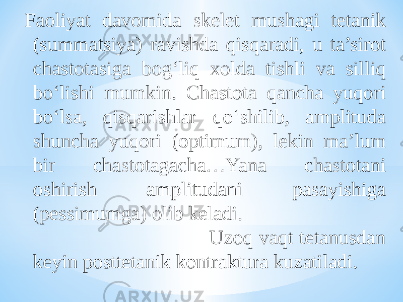 Faoliyat davomida skelet mushagi tetanik (summatsiya) ravishda qisqaradi, u ta’sirot chastotasiga bog‘liq xolda tishli va silliq bо‘lishi mumkin. Chastota qancha yuqori bо‘lsa, qisqarishlar qо‘shilib, amplituda shuncha yuqori (optimum), lekin ma’lum bir chastotagacha…Yana chastotani oshirish amplitudani pasayishiga (pessimumga) olib keladi. Uzoq vaqt tetanusdan keyin posttetanik kontraktura kuzatiladi. 