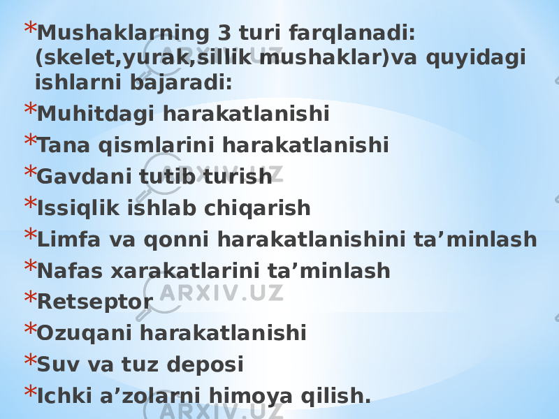 * Mushaklarning 3 turi farqlanadi: (skelet,yurak,sillik mushaklar)va quyidagi ishlarni bajaradi: * Muhitdagi harakatlanishi * Tana qismlarini harakatlanishi * Gavdani tutib turish * Issiqlik ishlab chiqarish * Limfa va qonni harakatlanishini ta’minlash * Nafas xarakatlarini ta’minlash * Retseptor * Ozuqani harakatlanishi * Suv va tuz deposi * Ichki a’zolarni himoya qilish. 