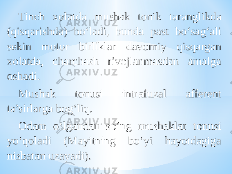 Tinch xolatda mushak tonik taranglikda (qisqarishda) bо‘ladi, bunda past bо‘sag‘ali sekin motor birliklar davomiy qisqargan xolatda, charchash rivojlanmasdan amalga oshadi. Mushak tonusi intrafuzal afferent ta’sirlarga bog‘liq. Odam о‘lgandan sо‘ng mushaklar tonusi yо‘qoladi (Mayitning bо‘yi hayotdagiga nisbatan uzayadi). 