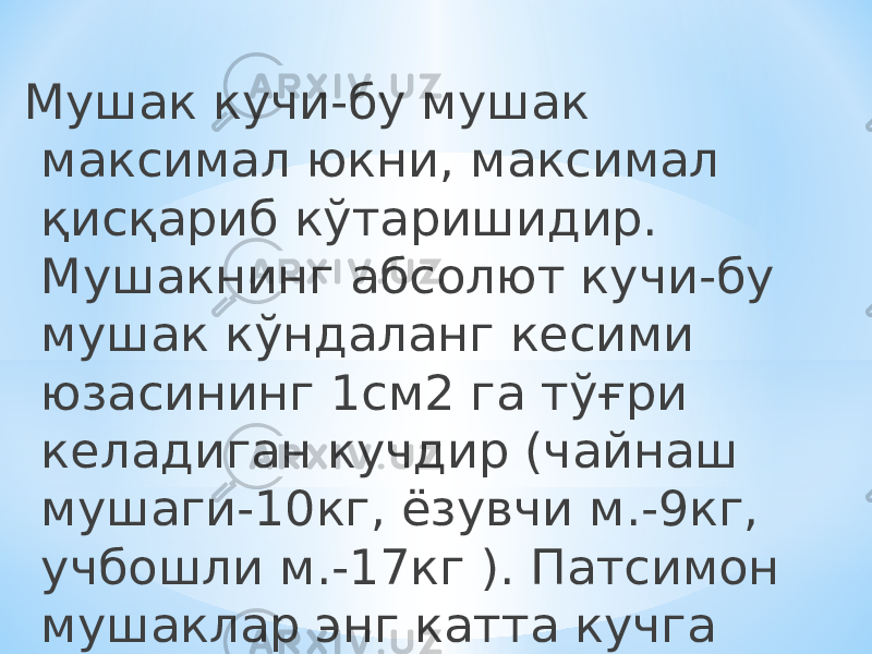 Мушак кучи-бу мушак максимал юкни, максимал қисқариб кўтаришидир. Мушакнинг абсолют кучи-бу мушак кўндаланг кесими юзасининг 1см2 га тўғри келадиган кучдир (чайнаш мушаги-10кг, ёзувчи м.-9кг, учбошли м.-17кг ). Патсимон мушаклар энг катта кучга эга. 